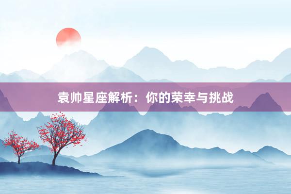 袁帅星座解析：你的荣幸与挑战