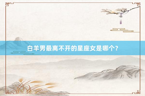 白羊男最离不开的星座女是哪个？