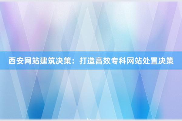 西安网站建筑决策：打造高效专科网站处置决策